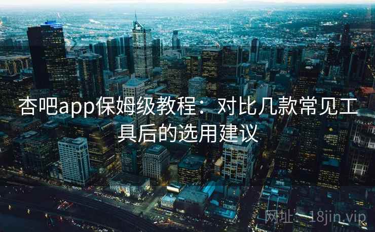杏吧app保姆级教程：对比几款常见工具后的选用建议