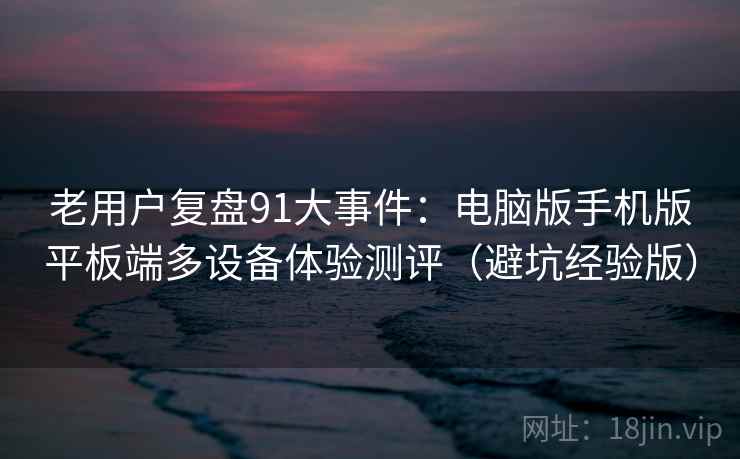 老用户复盘91大事件:电脑版手机版平板端多设备体验测评(避坑经验版) 老用户复盘91大事件:电脑版手机版平板端多设备体验测评(避坑经验版)