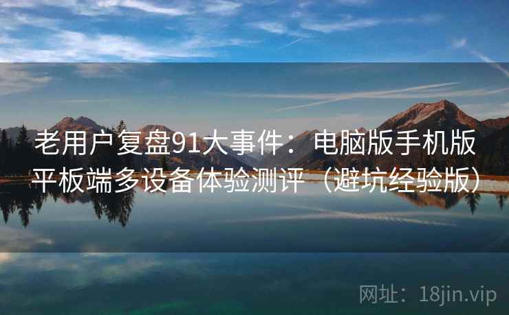 老用户复盘91大事件:电脑版手机版平板端多设备体验测评(避坑经验版) 老用户复盘91大事件:电脑版手机版平板端多设备体验测评(避坑经验版)