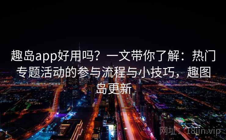 趣岛app好用吗?一文带你了解:热门专题活动的参与流程与小技巧,趣图岛更新 趣岛app好用吗?一文带你了解:热门专题活动的参与流程与小技巧,趣图岛更新