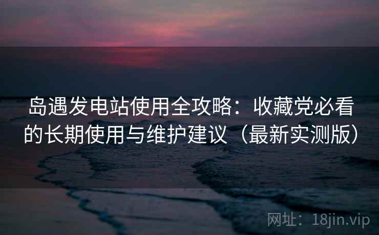 岛遇发电站使用全攻略:收藏党必看的长期使用与维护建议(最新实测版) 岛遇发电站使用全攻略:收藏党必看的长期使用与维护建议(最新实测版)